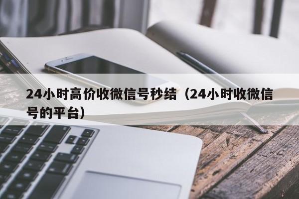 24小时高价收微信号秒结（24小时收微信号的平台）